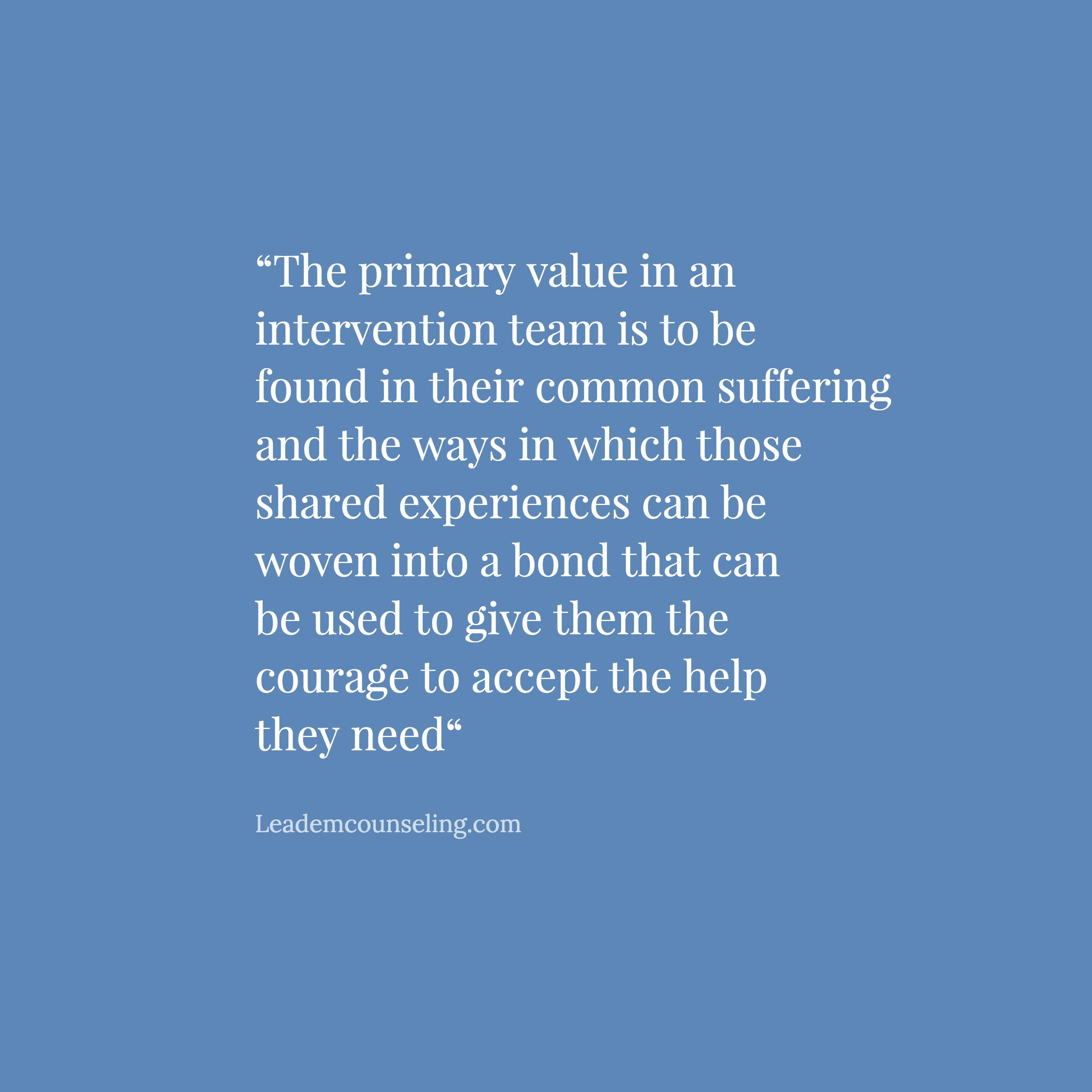 The primary value in an intervention team is to be found in their common suffering and the ways in which those shared experiences can be woven into a bond that can be used to give them the courage to accept the help they need